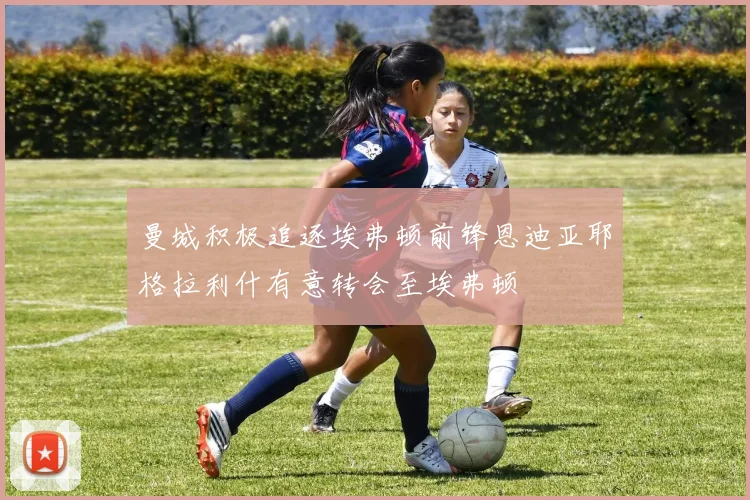 曼城积极追逐埃弗顿前锋恩迪亚耶格拉利什有意转会至埃弗顿