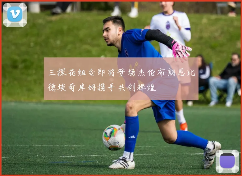 三探花组合即将登场杰伦布朗恩比德埃奇库姆携手共创辉煌