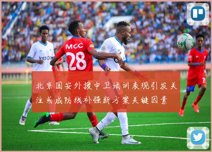 北京国安外援中卫试训表现引发关注或成防线补强新方案关键因素