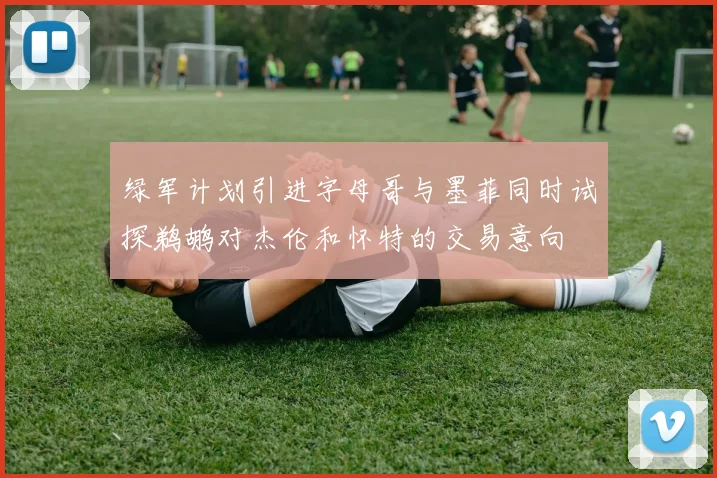 绿军计划引进字母哥与墨菲同时试探鹈鹕对杰伦和怀特的交易意向