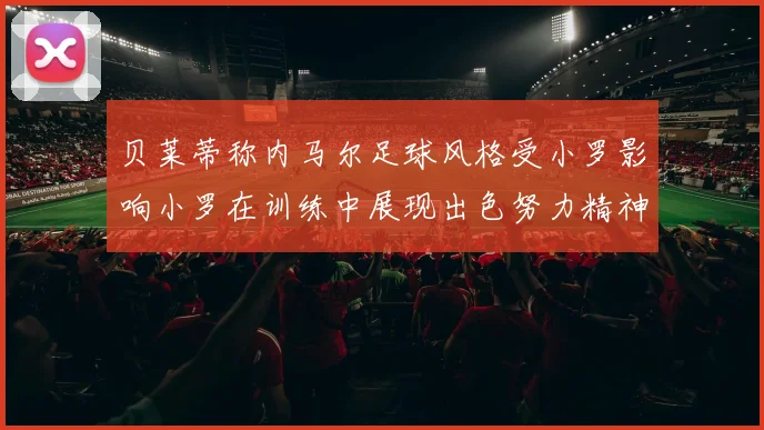 贝莱蒂称内马尔足球风格受小罗影响小罗在训练中展现出色努力精神