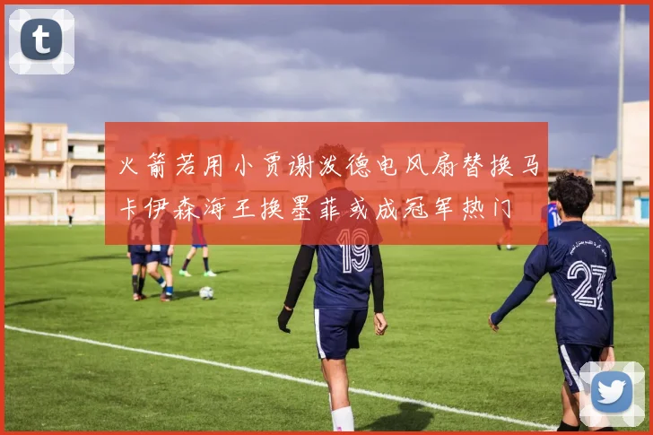 火箭若用小贾谢泼德电风扇替换马卡伊森海王换墨菲或成冠军热门