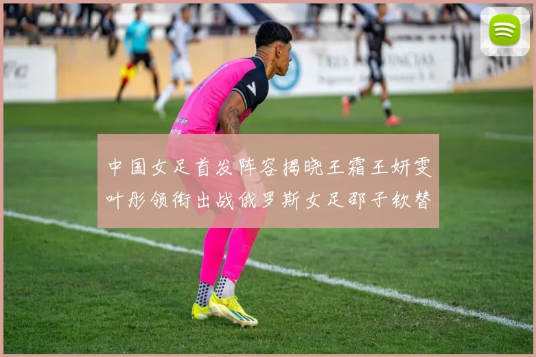 中国女足首发阵容揭晓王霜王妍雯叶彤领衔出战俄罗斯女足邵子钦替补待命