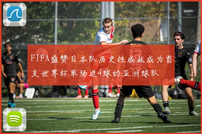 FIFA盛赞日本队历史性成就成为首支世界杯单场进4球的亚洲球队