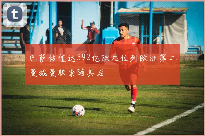 巴萨估值达592亿欧元位列欧洲第二曼城曼联紧随其后