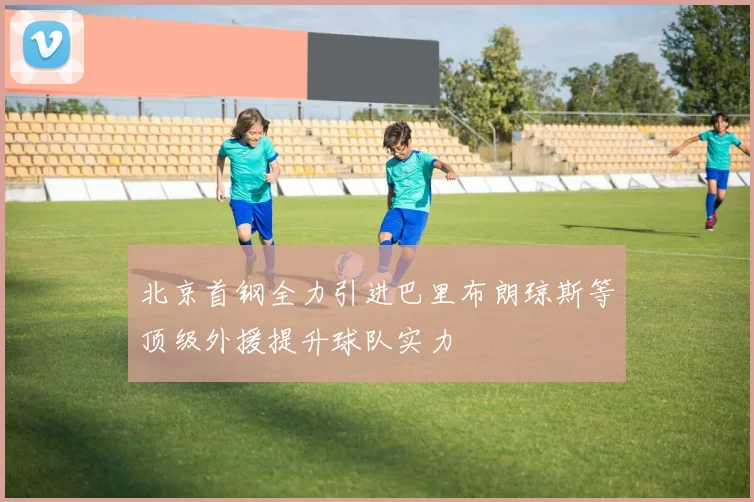 北京首钢全力引进巴里布朗琼斯等顶级外援提升球队实力
