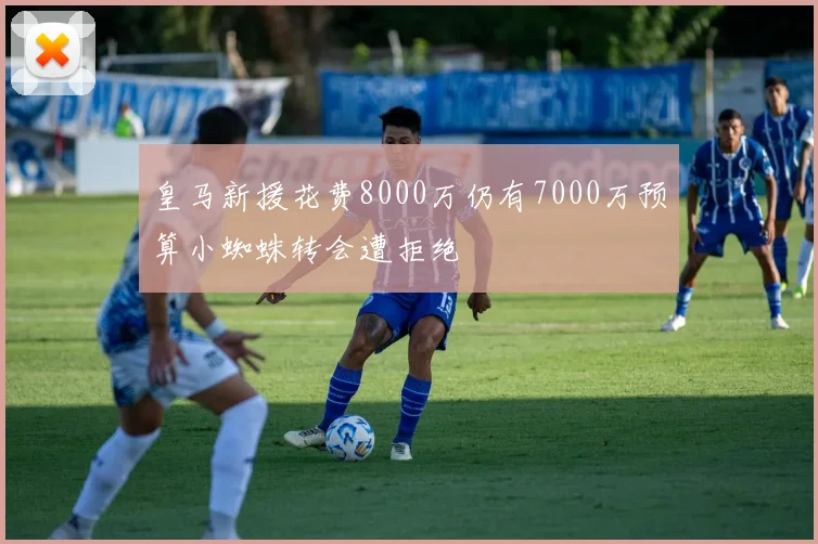皇马新援花费8000万仍有7000万预算小蜘蛛转会遭拒绝