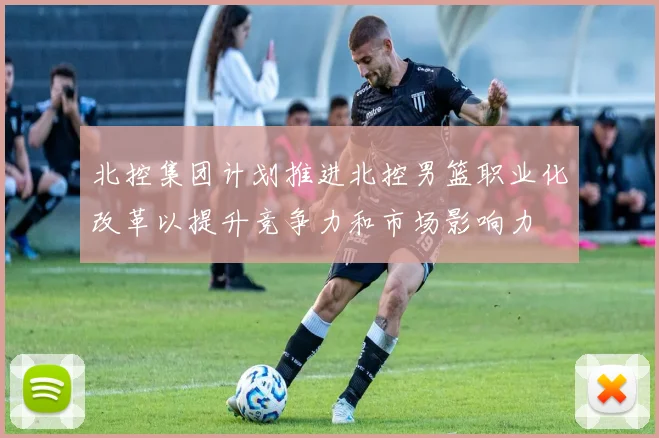 北控集团计划推进北控男篮职业化改革以提升竞争力和市场影响力