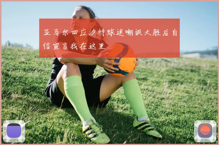 亚马尔回应沙特球迷嘲讽大胜后自信宣言我在这里