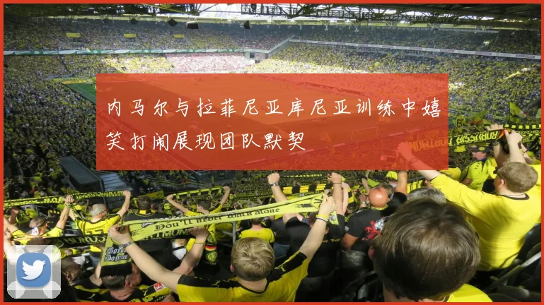 内马尔与拉菲尼亚库尼亚训练中嬉笑打闹展现团队默契
