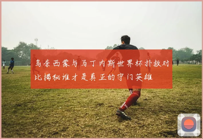 乌奈西蒙与马丁内斯世界杯扑救对比揭秘谁才是真正的守门英雄